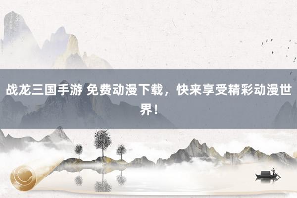 战龙三国手游 免费动漫下载，快来享受精彩动漫世界！
