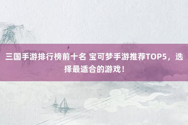 三国手游排行榜前十名 宝可梦手游推荐TOP5，选择最适合的游戏！
