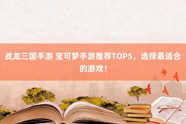 战龙三国手游 宝可梦手游推荐TOP5，选择最适合的游戏！