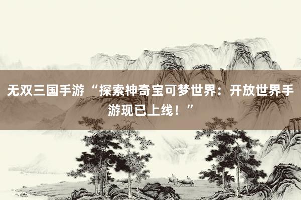 无双三国手游 “探索神奇宝可梦世界：开放世界手游现已上线！”