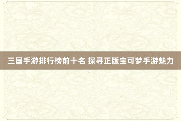 三国手游排行榜前十名 探寻正版宝可梦手游魅力
