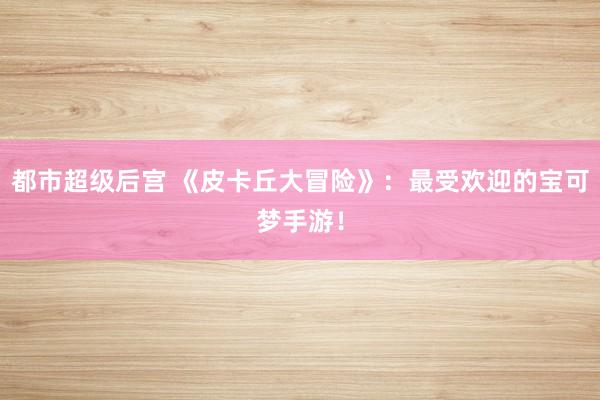 都市超级后宫 《皮卡丘大冒险》：最受欢迎的宝可梦手游！