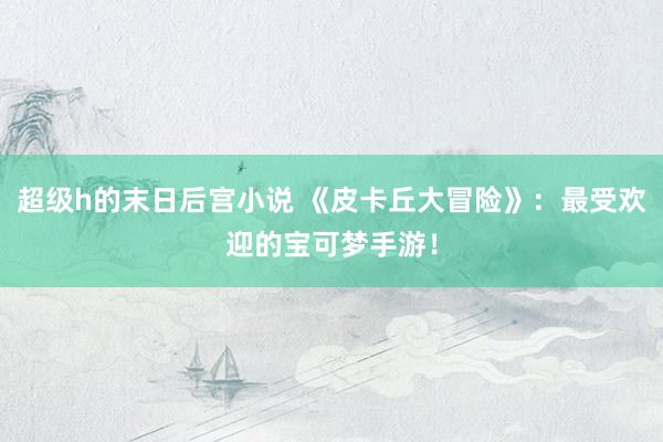 超级h的末日后宫小说 《皮卡丘大冒险》：最受欢迎的宝可梦手游！