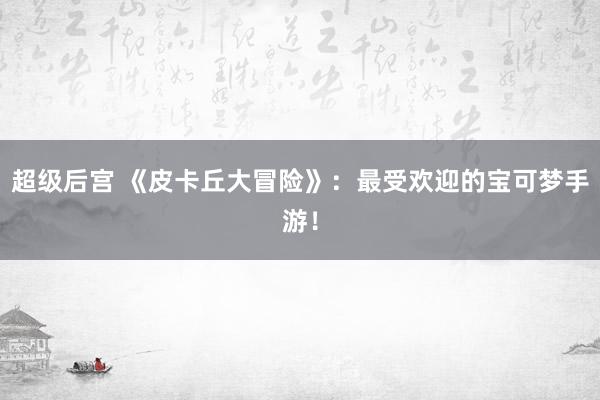 超级后宫 《皮卡丘大冒险》：最受欢迎的宝可梦手游！