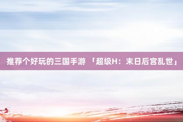 推荐个好玩的三国手游 「超级H：末日后宫乱世」