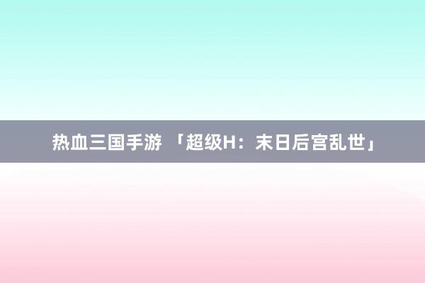 热血三国手游 「超级H：末日后宫乱世」