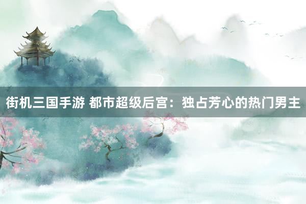 街机三国手游 都市超级后宫：独占芳心的热门男主