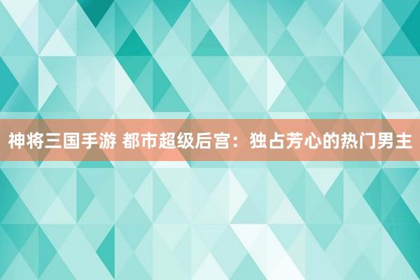 神将三国手游 都市超级后宫：独占芳心的热门男主