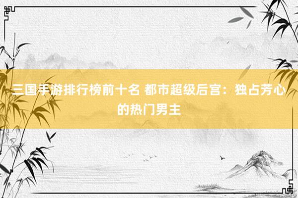 三国手游排行榜前十名 都市超级后宫：独占芳心的热门男主