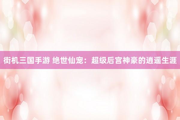 街机三国手游 绝世仙宠：超级后宫神豪的逍遥生涯