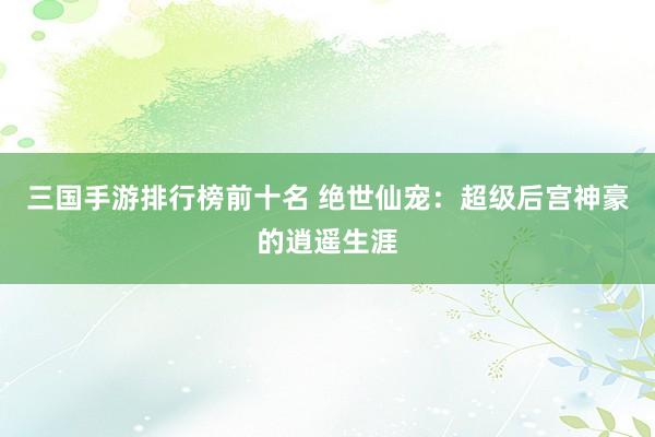 三国手游排行榜前十名 绝世仙宠：超级后宫神豪的逍遥生涯