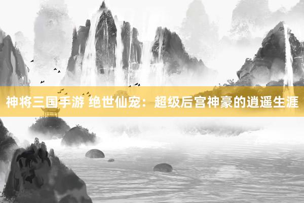 神将三国手游 绝世仙宠：超级后宫神豪的逍遥生涯