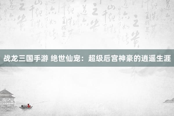 战龙三国手游 绝世仙宠：超级后宫神豪的逍遥生涯