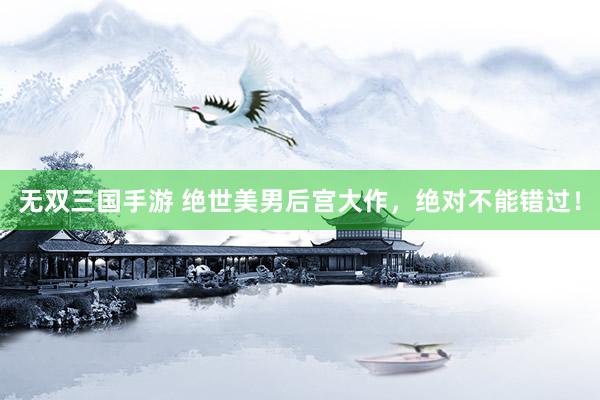 无双三国手游 绝世美男后宫大作，绝对不能错过！