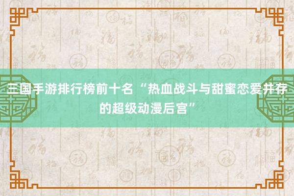 三国手游排行榜前十名 “热血战斗与甜蜜恋爱并存的超级动漫后宫”