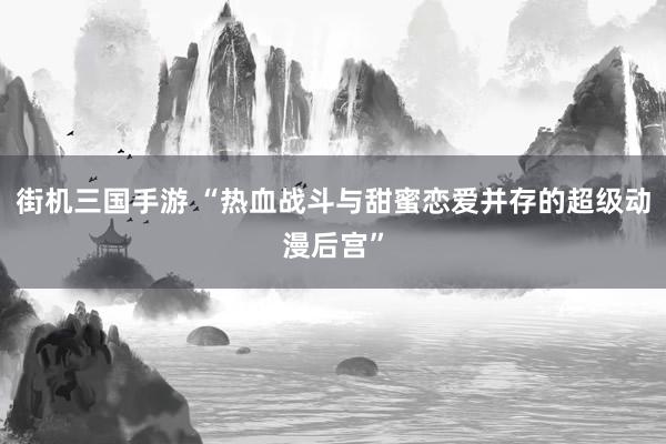 街机三国手游 “热血战斗与甜蜜恋爱并存的超级动漫后宫”