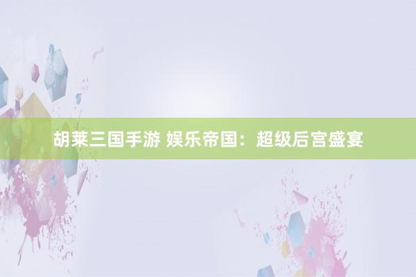 胡莱三国手游 娱乐帝国：超级后宫盛宴