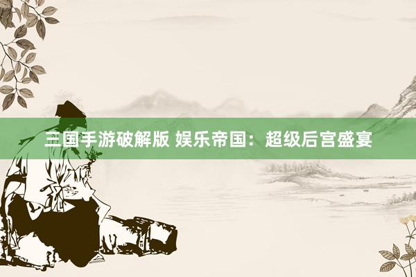 三国手游破解版 娱乐帝国：超级后宫盛宴