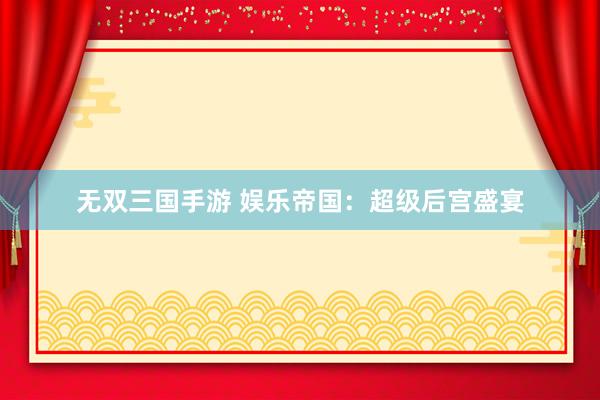 无双三国手游 娱乐帝国：超级后宫盛宴