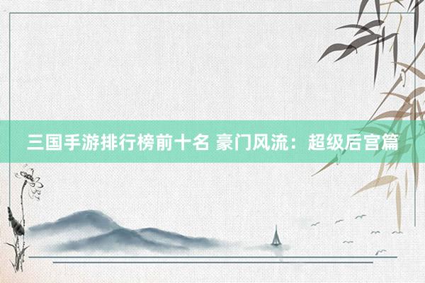 三国手游排行榜前十名 豪门风流：超级后宫篇