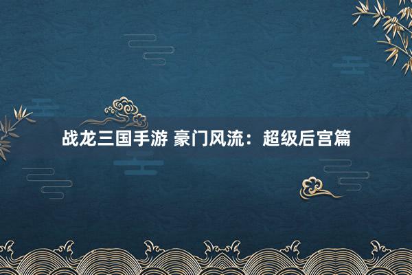 战龙三国手游 豪门风流：超级后宫篇