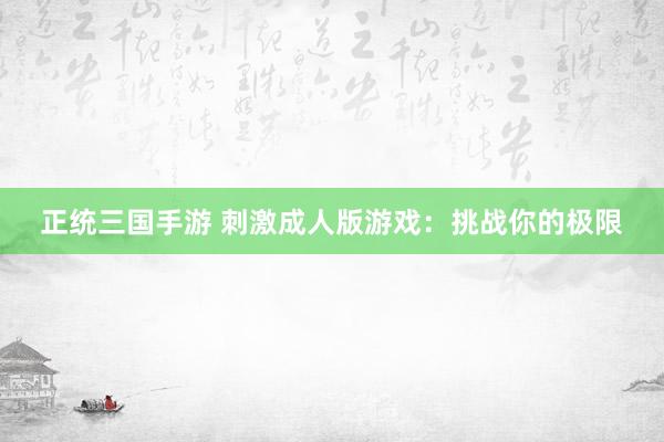 正统三国手游 刺激成人版游戏：挑战你的极限