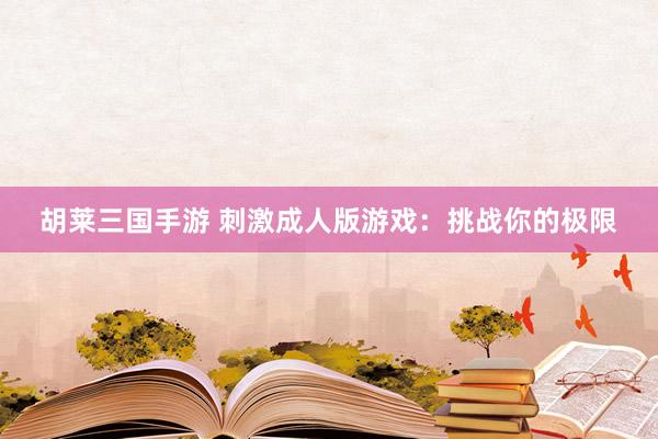 胡莱三国手游 刺激成人版游戏：挑战你的极限