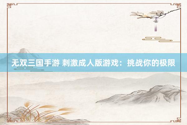 无双三国手游 刺激成人版游戏：挑战你的极限