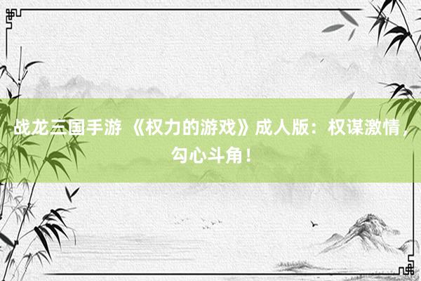 战龙三国手游 《权力的游戏》成人版：权谋激情，勾心斗角！