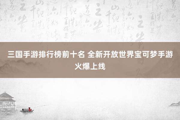 三国手游排行榜前十名 全新开放世界宝可梦手游火爆上线