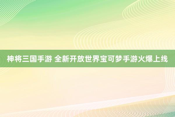 神将三国手游 全新开放世界宝可梦手游火爆上线