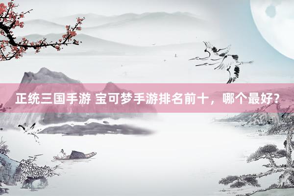 正统三国手游 宝可梦手游排名前十，哪个最好？
