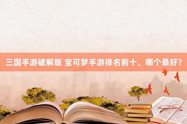 三国手游破解版 宝可梦手游排名前十，哪个最好？
