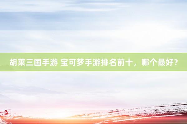 胡莱三国手游 宝可梦手游排名前十，哪个最好？