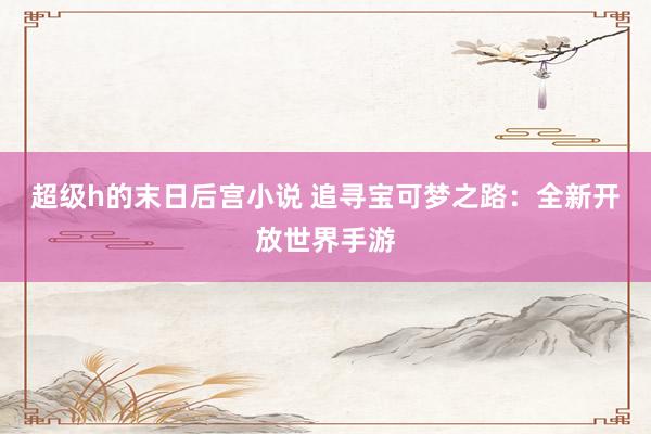 超级h的末日后宫小说 追寻宝可梦之路：全新开放世界手游