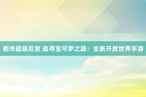 都市超级后宫 追寻宝可梦之路：全新开放世界手游