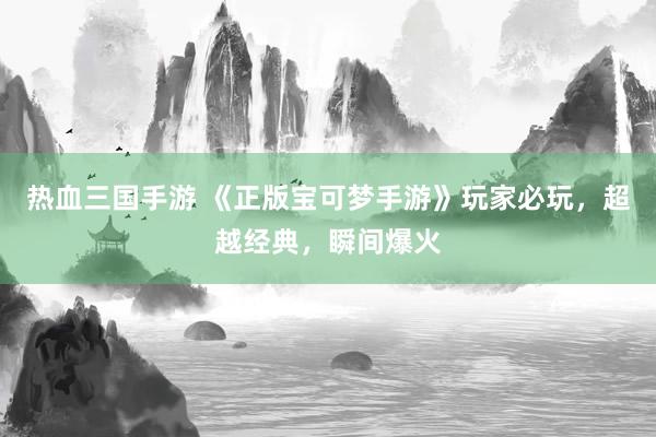 热血三国手游 《正版宝可梦手游》玩家必玩，超越经典，瞬间爆火