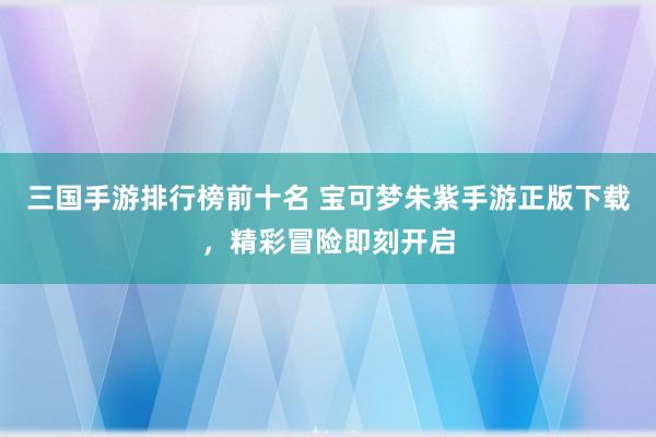 三国手游排行榜前十名 宝可梦朱紫手游正版下载，精彩冒险即刻开启