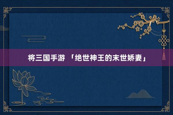 将三国手游 「绝世神王的末世娇妻」
