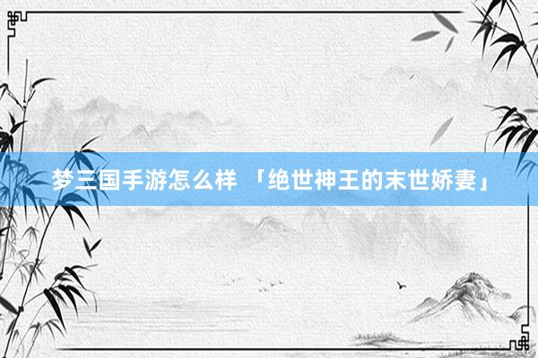 梦三国手游怎么样 「绝世神王的末世娇妻」