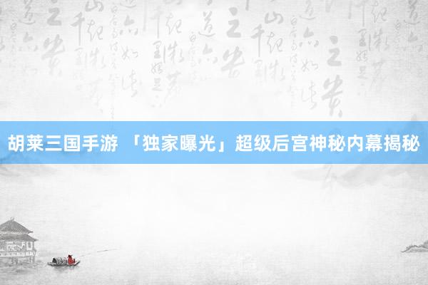 胡莱三国手游 「独家曝光」超级后宫神秘内幕揭秘