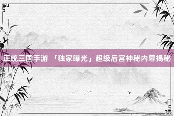正统三国手游 「独家曝光」超级后宫神秘内幕揭秘