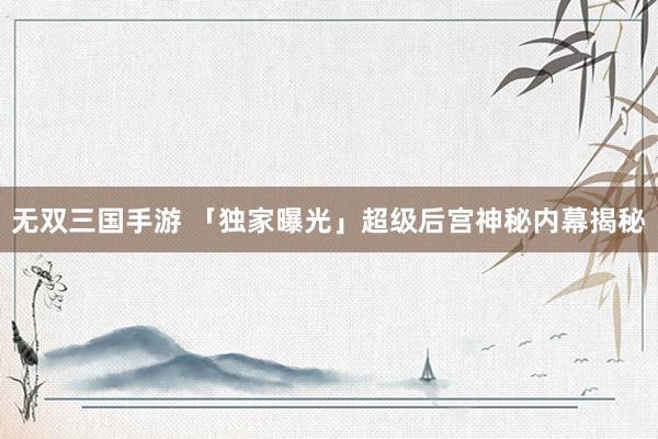 无双三国手游 「独家曝光」超级后宫神秘内幕揭秘
