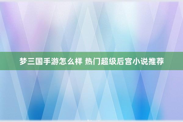 梦三国手游怎么样 热门超级后宫小说推荐