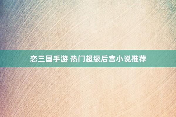 恋三国手游 热门超级后宫小说推荐