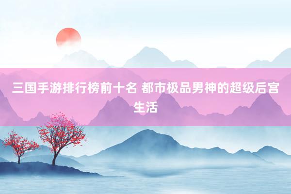 三国手游排行榜前十名 都市极品男神的超级后宫生活