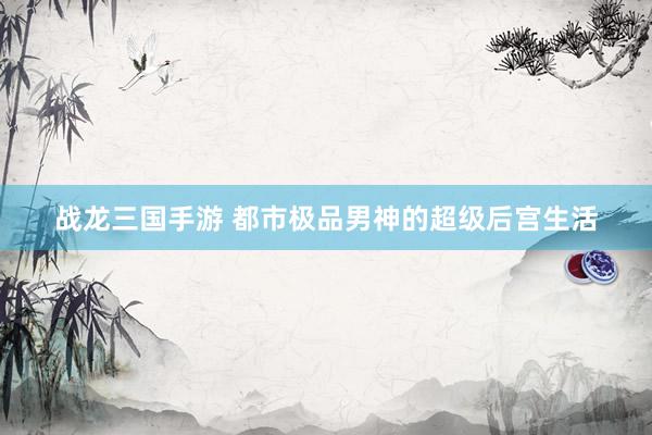 战龙三国手游 都市极品男神的超级后宫生活