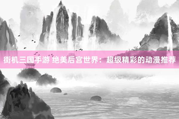街机三国手游 绝美后宫世界：超级精彩的动漫推荐