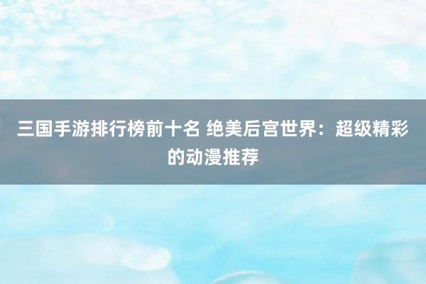 三国手游排行榜前十名 绝美后宫世界：超级精彩的动漫推荐