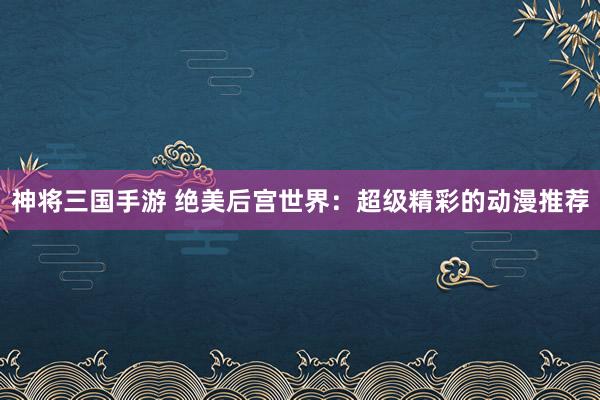 神将三国手游 绝美后宫世界：超级精彩的动漫推荐